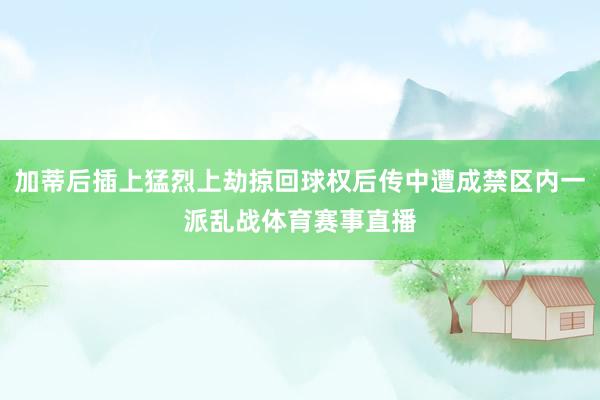 加蒂后插上猛烈上劫掠回球权后传中遭成禁区内一派乱战体育赛事直播