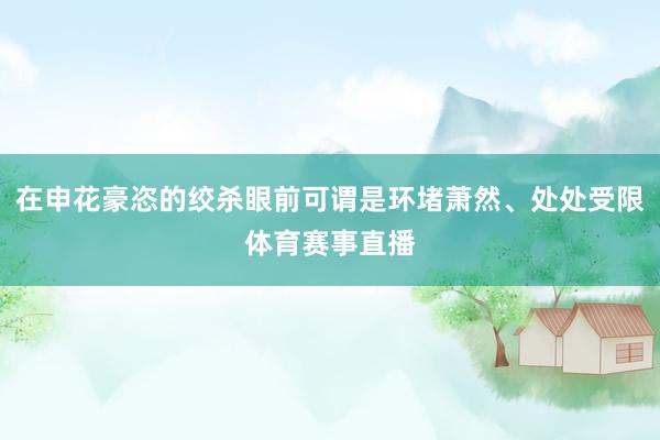 在申花豪恣的绞杀眼前可谓是环堵萧然、处处受限体育赛事直播