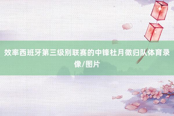 效率西班牙第三级别联赛的中锋杜月徵归队体育录像/图片