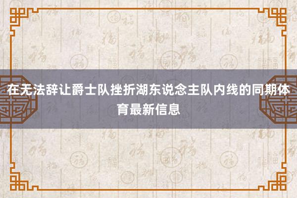 在无法辞让爵士队挫折湖东说念主队内线的同期体育最新信息