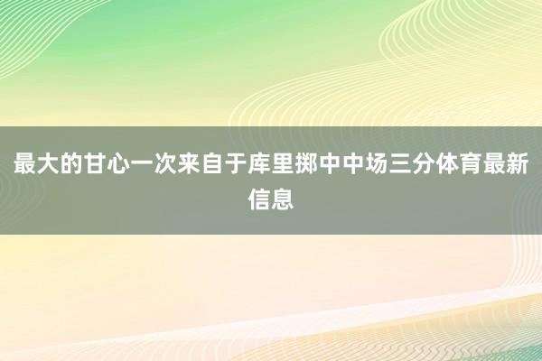 最大的甘心一次来自于库里掷中中场三分体育最新信息