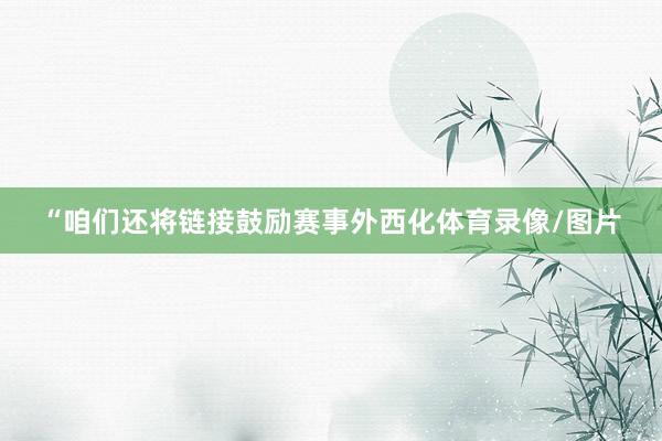 “咱们还将链接鼓励赛事外西化体育录像/图片