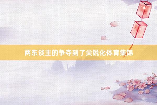 两东谈主的争夺到了尖锐化体育集锦