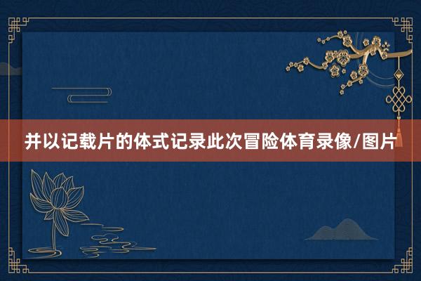 并以记载片的体式记录此次冒险体育录像/图片