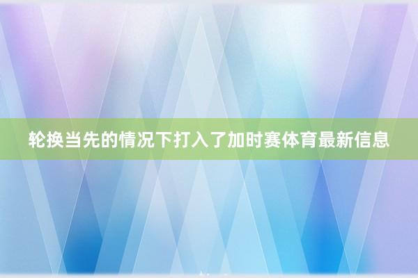 轮换当先的情况下打入了加时赛体育最新信息