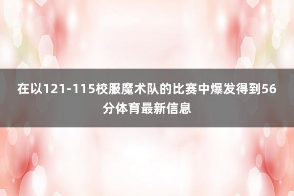 在以121-115校服魔术队的比赛中爆发得到56分体育最新信息