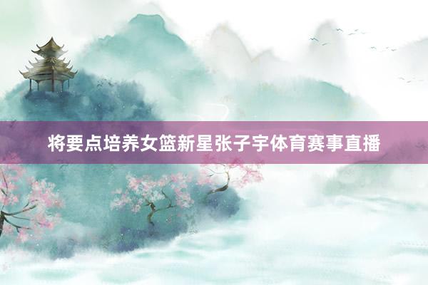 将要点培养女篮新星张子宇体育赛事直播