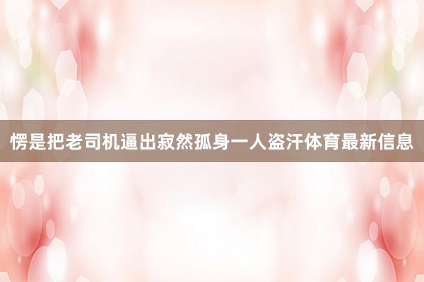 愣是把老司机逼出寂然孤身一人盗汗体育最新信息
