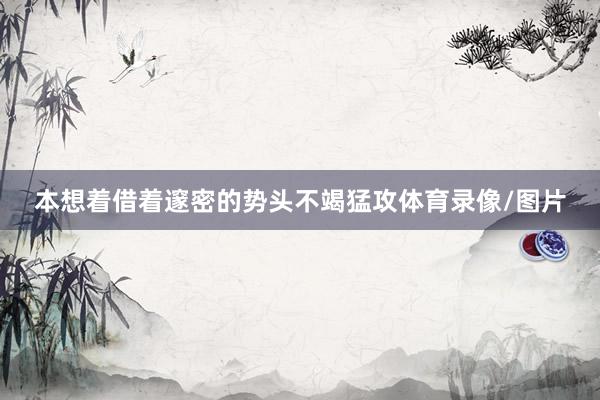 本想着借着邃密的势头不竭猛攻体育录像/图片