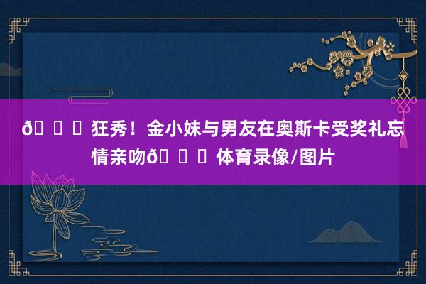 😚狂秀!金小妹与男友在奥斯卡受奖礼忘情亲吻💋体育录像/图片