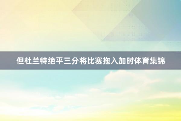 但杜兰特绝平三分将比赛拖入加时体育集锦