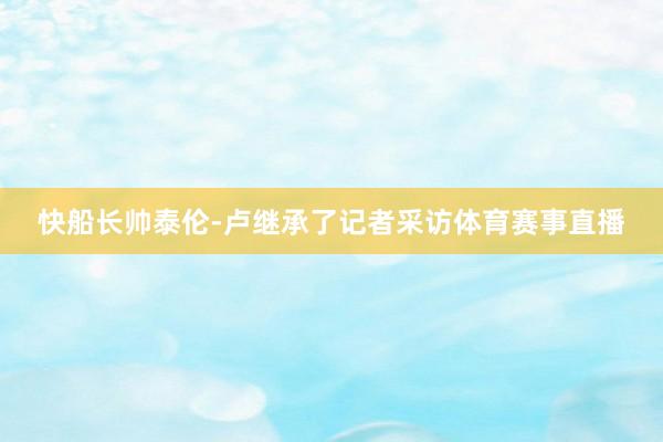 快船长帅泰伦-卢继承了记者采访体育赛事直播
