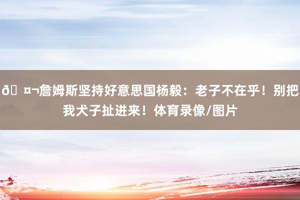 🤬詹姆斯坚持好意思国杨毅：老子不在乎！别把我犬子扯进来！体育录像/图片