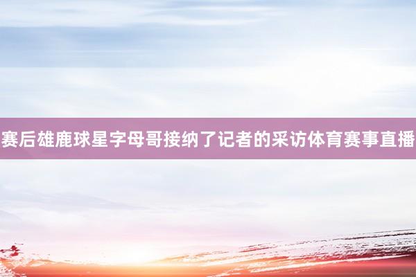 赛后雄鹿球星字母哥接纳了记者的采访体育赛事直播