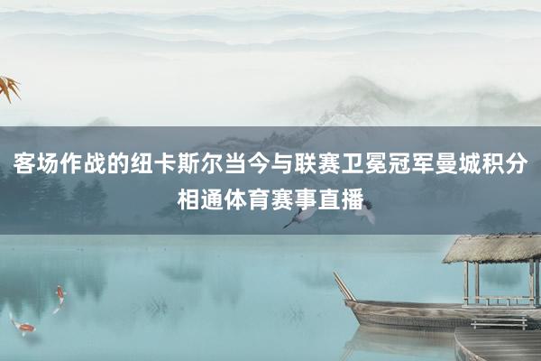 客场作战的纽卡斯尔当今与联赛卫冕冠军曼城积分相通体育赛事直播