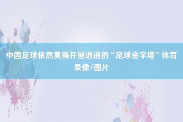 中国足球依然莫得开垦逍遥的“足球金字塔”体育录像/图片