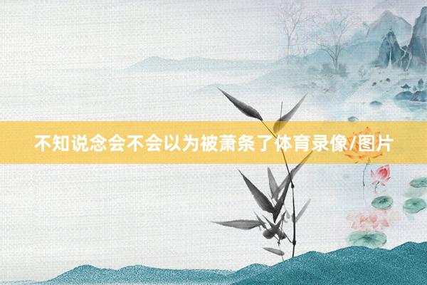 不知说念会不会以为被萧条了体育录像/图片