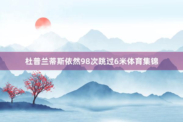 杜普兰蒂斯依然98次跳过6米体育集锦