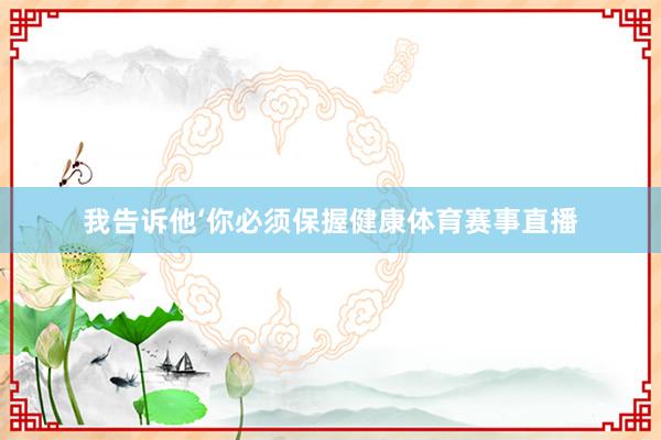 我告诉他‘你必须保握健康体育赛事直播