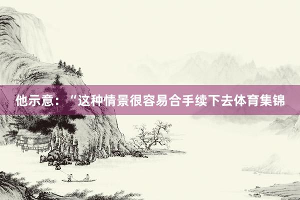 他示意：“这种情景很容易合手续下去体育集锦