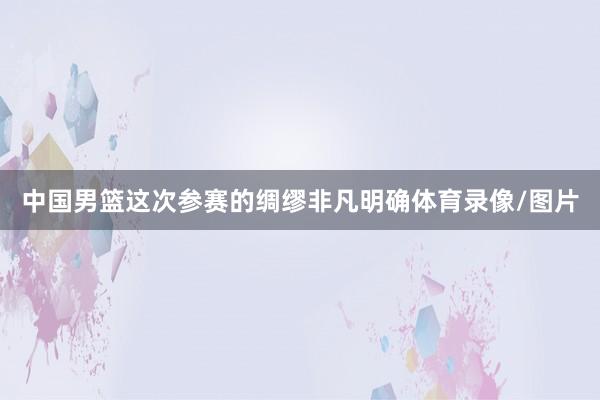 中国男篮这次参赛的绸缪非凡明确体育录像/图片