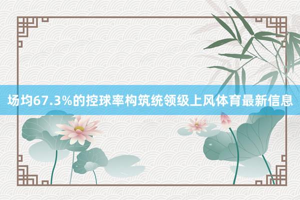 场均67.3%的控球率构筑统领级上风体育最新信息