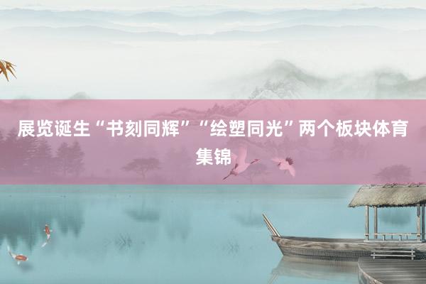 展览诞生“书刻同辉”“绘塑同光”两个板块体育集锦