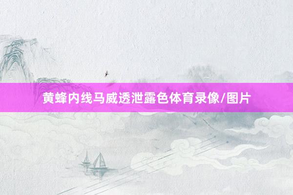 黄蜂内线马威透泄露色体育录像/图片