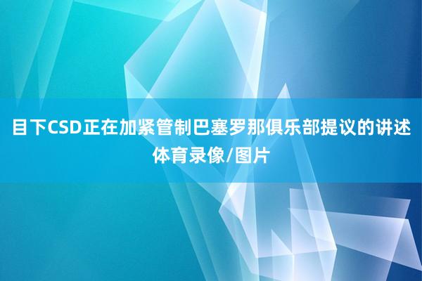 目下CSD正在加紧管制巴塞罗那俱乐部提议的讲述体育录像/图片