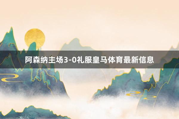 阿森纳主场3-0礼服皇马体育最新信息