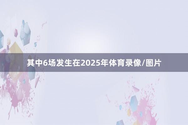 其中6场发生在2025年体育录像/图片