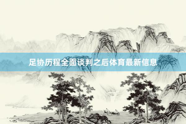 足协历程全面谈判之后体育最新信息