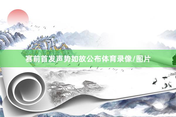 赛前首发声势如故公布体育录像/图片