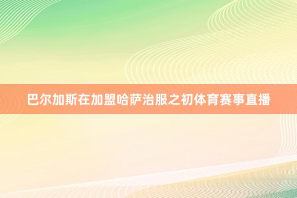 巴尔加斯在加盟哈萨治服之初体育赛事直播