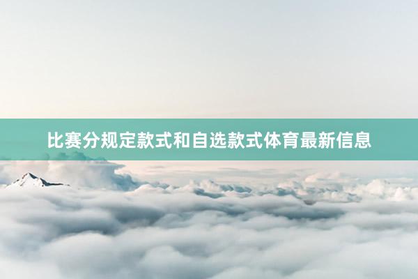 比赛分规定款式和自选款式体育最新信息