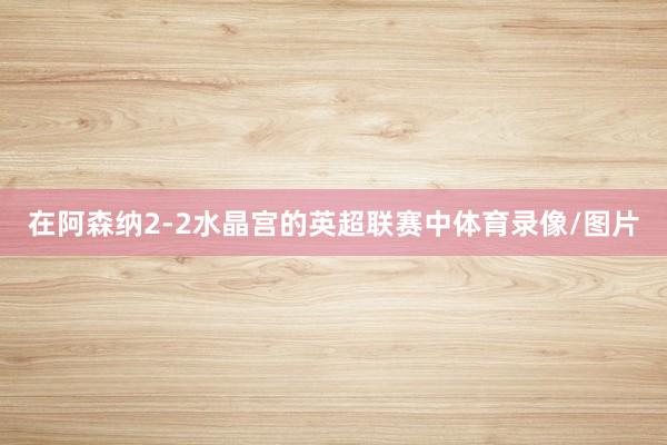 在阿森纳2-2水晶宫的英超联赛中体育录像/图片