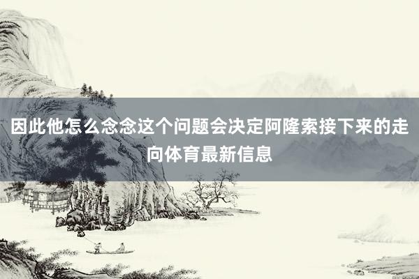 因此他怎么念念这个问题会决定阿隆索接下来的走向体育最新信息
