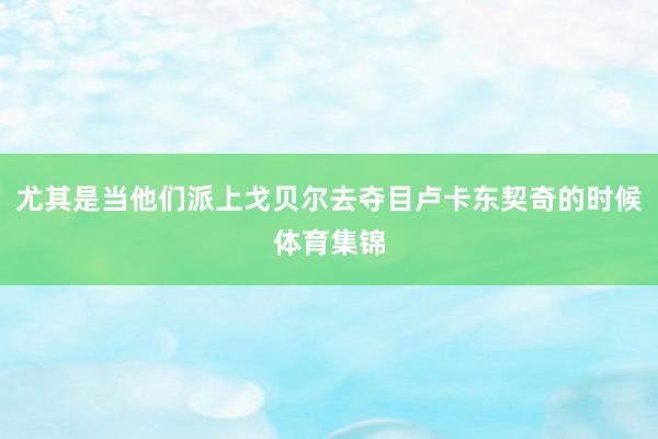 尤其是当他们派上戈贝尔去夺目卢卡东契奇的时候体育集锦