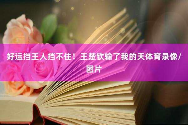 好运挡王人挡不住！王楚钦输了我的天体育录像/图片