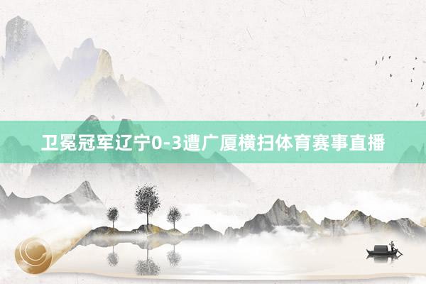 卫冕冠军辽宁0-3遭广厦横扫体育赛事直播