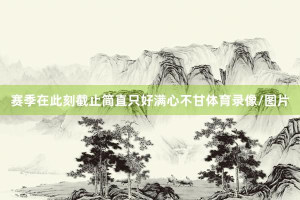 赛季在此刻截止简直只好满心不甘体育录像/图片