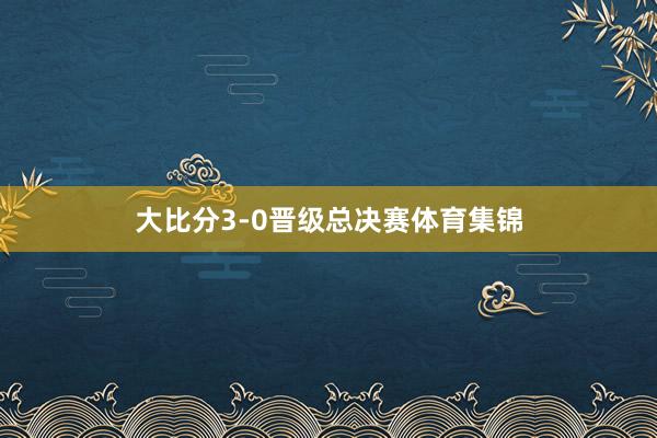 大比分3-0晋级总决赛体育集锦