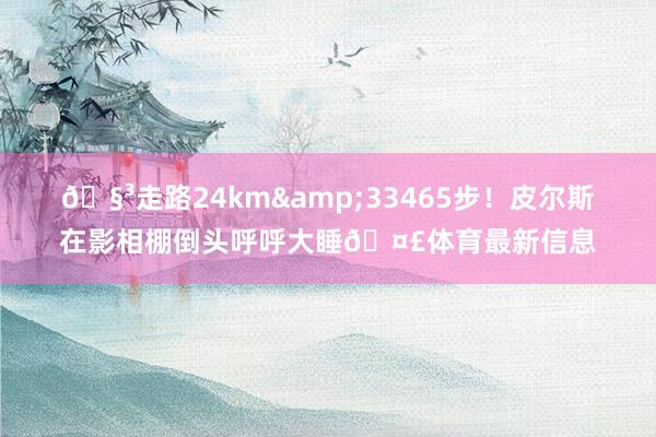 🧳走路24km&33465步！皮尔斯在影相棚倒头呼呼大睡🤣体育最新信息
