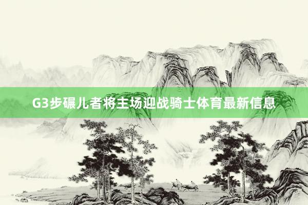 G3步碾儿者将主场迎战骑士体育最新信息