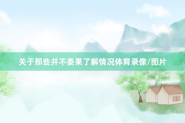 关于那些并不委果了解情况体育录像/图片