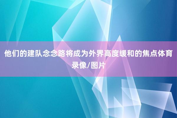 他们的建队念念路将成为外界高度缓和的焦点体育录像/图片