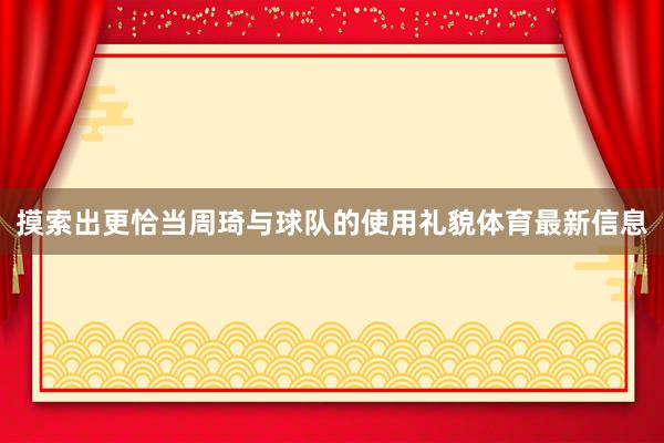 摸索出更恰当周琦与球队的使用礼貌体育最新信息
