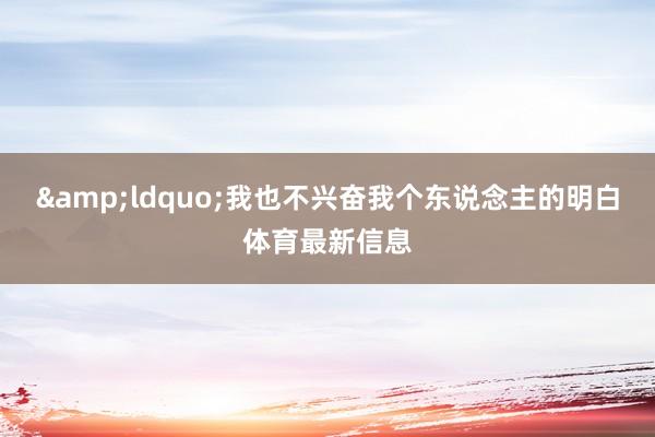 &ldquo;我也不兴奋我个东说念主的明白体育最新信息