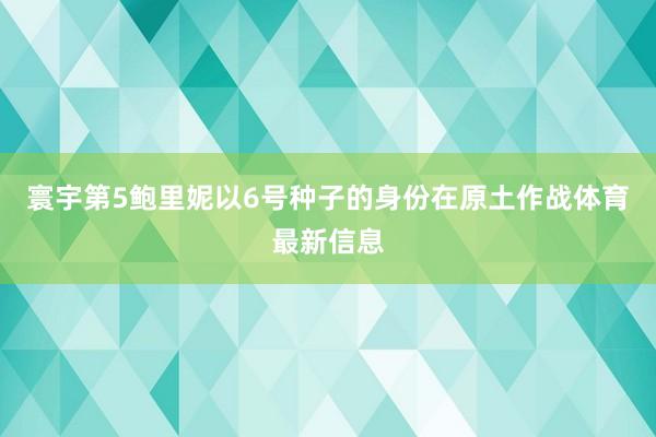 寰宇第5鲍里妮以6号种子的身份在原土作战体育最新信息