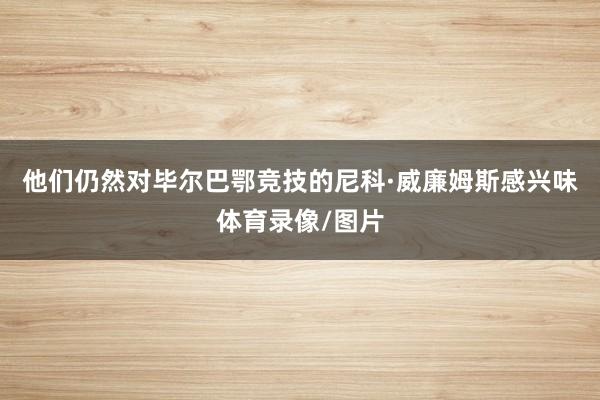 他们仍然对毕尔巴鄂竞技的尼科·威廉姆斯感兴味体育录像/图片